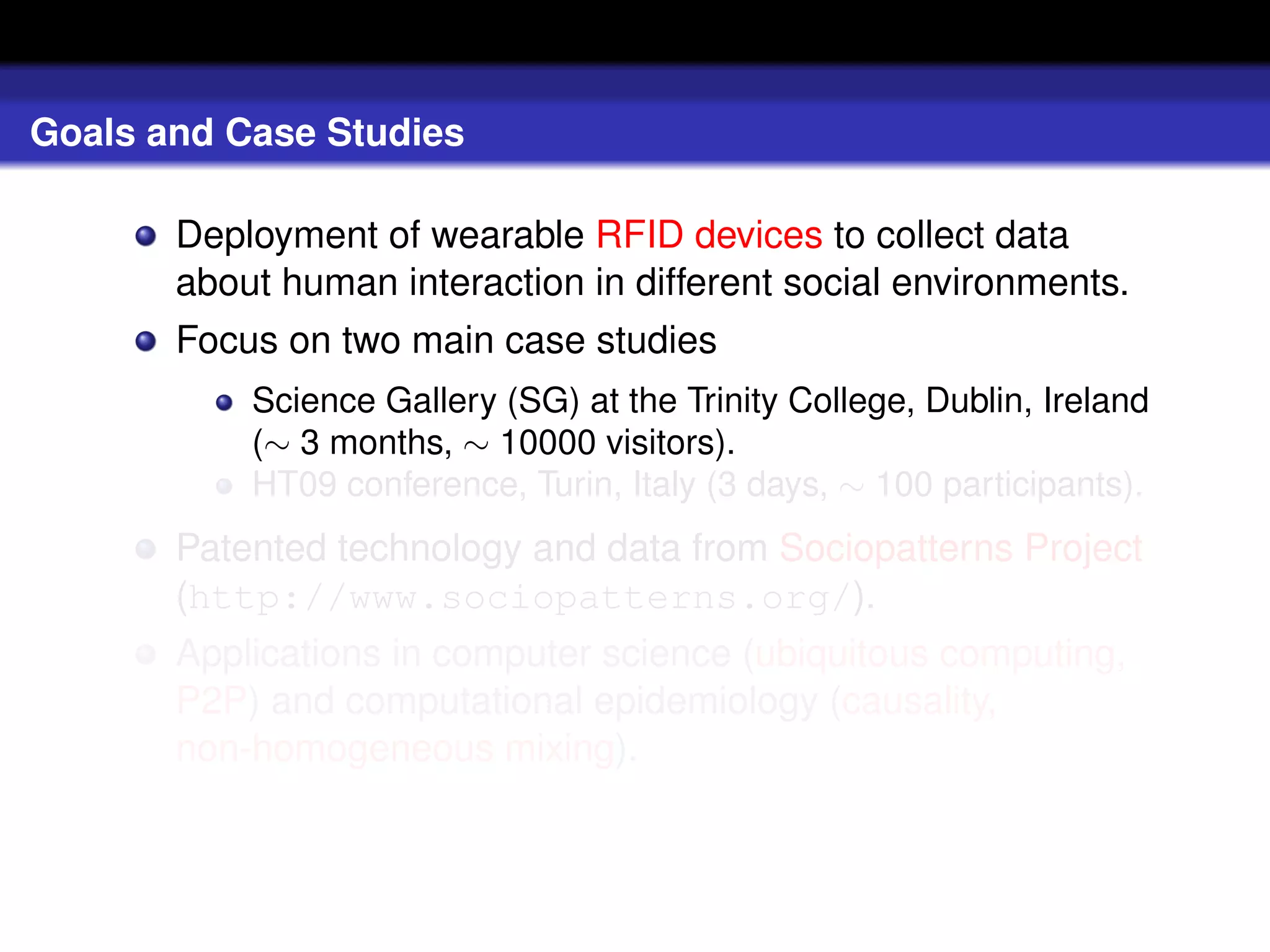 Goals and Case Studies

       Deployment of wearable RFID devices to collect data
       about human interaction in different social environments.
       Focus on two main case studies
           Science Gallery (SG) at the Trinity College, Dublin, Ireland
           (∼ 3 months, ∼ 10000 visitors).
           HT09 conference, Turin, Italy (3 days, ∼ 100 participants).
       Patented technology and data from Sociopatterns Project
       (http://www.sociopatterns.org/).
       Applications in computer science (ubiquitous computing,
       P2P) and computational epidemiology (causality,
       non-homogeneous mixing).
 