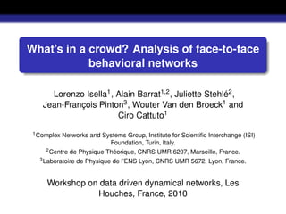 What’s in a crowd? Analysis of face-to-face
            behavioral networks

      Lorenzo Isella1 , Alain Barrat1,2 , Juliette Stehlé2 ,
    Jean-François Pinton3 , Wouter Van den Broeck1 and
                        Ciro Cattuto1
 1 Complex  Networks and Systems Group, Institute for Scientiﬁc Interchange (ISI)
                            Foundation, Turin, Italy.
      2 Centre de Physique Théorique, CNRS UMR 6207, Marseille, France.
   3 Laboratoire de Physique de l’ENS Lyon, CNRS UMR 5672, Lyon, France.




     Workshop on data driven dynamical networks, Les
                Houches, France, 2010
 
