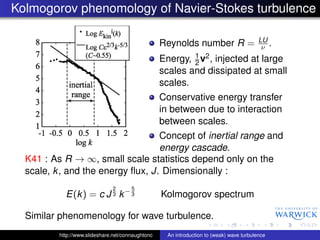 Kolmogorov phenomology of Navier-Stokes turbulence

                                                                                           LU
                                                   Reynolds number R =                      ν .
                                                           1
                                                   Energy, 2 v2 , injected at large
                                                   scales and dissipated at small
                                                   scales.
                                                   Conservative energy transfer
                                                   in between due to interaction
                                                   between scales.
                                   Concept of inertial range and
                                   energy cascade.
  K41 : As R → ∞, small scale statistics depend only on the
  scale, k , and the energy ﬂux, J. Dimensionally :
                               2       5
            E(k ) = c J 3 k − 3                    Kolmogorov spectrum

  Similar phenomenology for wave turbulence.
          http://www.slideshare.net/connaughtonc     An introduction to (weak) wave turbulence
 