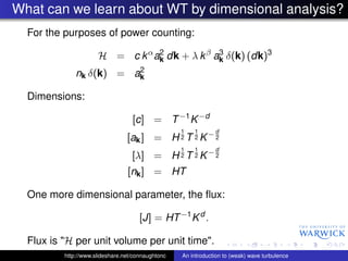 What can we learn about WT by dimensional analysis?
  For the purposes of power counting:
                                 2
                      H = c k α ak dk + λ k β ak δ(k) (dk)3
                                               3

                         2
              nk δ(k) = ak

  Dimensions:

                                   [c] = T −1 K −d
                                                   1   1       d
                                 [ak ] = H 2 T 2 K − 2
                                                   1   1       d
                                   [λ] = H 2 T 2 K − 2
                                 [nk ] = HT

  One more dimensional parameter, the ﬂux:

                                      [J] = HT −1 K d .

  Flux is "H per unit volume per unit time".
          http://www.slideshare.net/connaughtonc   An introduction to (weak) wave turbulence
 