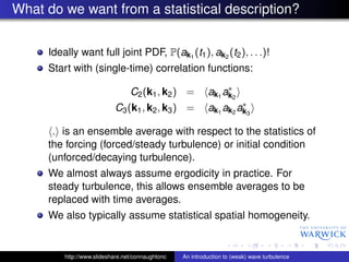 What do we want from a statistical description?


     Ideally want full joint PDF, P(ak1 (t1 ), ak2 (t2 ), . . .)!
     Start with (single-time) correlation functions:
                                                                ∗
                                 C2 (k1 , k2 ) =           ak1 ak2
                                                                    ∗
                           C3 (k1 , k2 , k3 ) =            ak1 ak2 ak3

      . is an ensemble average with respect to the statistics of
     the forcing (forced/steady turbulence) or initial condition
     (unforced/decaying turbulence).
     We almost always assume ergodicity in practice. For
     steady turbulence, this allows ensemble averages to be
     replaced with time averages.
     We also typically assume statistical spatial homogeneity.


         http://www.slideshare.net/connaughtonc   An introduction to (weak) wave turbulence
 