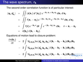 The wave spectrum, nk
  The second order correlation function is of particular interest:
        ∗
   ak1 ak2       =             a(x1 ) a∗ (x2 ) e−i k1 ·x1 +i k2 ·x2 dx1 d x2

                 =            f (x1 − x2 ) e−i (k1 −k2 )·x1 e−i k2 ·(x1 −x2 ) dx1 d x2

                 =          f (r) e−i k2 ·r dr        e−i (k1 −k2 )·x1 dx1            r = x1 − x2
                 = n(k2 ) δ(k1 − k2 ).
  Equations of motion lead to closure problem:
   ∂n(k1 )                                   ∗
                 = 2           Vk1 k2 k3 Im ak1 ak2 ak3 δ(k1 − k2 − k3 )dk2 dk3
     ∂t
                                             ∗
                 − 2           Vk2 k3 k1 Im ak2 ak3 ak1 δ(k2 − k3 − k1 )dk2 dk3

                                             ∗
                 − 2           Vk3 k1 k2 Im ak3 ak1 ak2 δ(k3 − k1 − k2 )dk2 dk3

             http://www.slideshare.net/connaughtonc   An introduction to (weak) wave turbulence
 