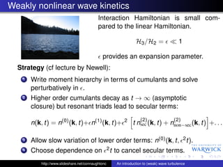 Weakly nonlinear wave kinetics
                                            Interaction Hamiltonian is small com-
                                            pared to the linear Hamiltonian.

                                                                    H3 /H2 =                  1

                                              provides an expansion parameter.
  Strategy (cf lecture by Newell):
   1   Write moment hierarchy in terms of cumulants and solve
       perturbatively in .
   2   Higher order cumulants decay as t → ∞ (asymptotic
       closure) but resonant triads lead to secular terms:

                                                             2         (2)                 (2)
       n(k, t) = n(0) (k, t)+ n(1) (k, t)+                        t nsec (k, t) + nnon−sec (k, t) +. . .

   3   Allow slow variation of lower order terms: n(0) (k, t,                                     2 t).

   4   Choose dependence on                         2t   to cancel secular terms.
           http://www.slideshare.net/connaughtonc        An introduction to (weak) wave turbulence
 