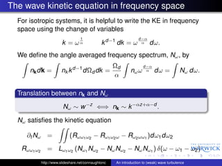 The wave kinetic equation in frequency space
  For isotropic systems, it is helpful to write the KE in frequency
  space using the change of variables
                                    1                              d−α
                         k = ωα                 k d−1 dk = ω        α     dω.
  We deﬁne the angle averaged frequency spectrum, Nω , by
                                                      Ωd              d−α
      nk dk =           nk k d−1 dΩd dk =                     nω ω     α    dω =            Nω dω.
                                                      α

  Translation between nk and Nω

                         Nω ∼ w −z ⇐⇒ nk ∼ k −αz+α−d .

  Nω satisﬁes the kinetic equation

     ∂t Nω =                 (Rωω1 ω2 − Rω1 ω2 ω − Rω2 ωω1 )dω1 dω2
   Rωω1 ω2      = Lω1 ω2 (Nω1 Nω2 − Nω Nω2 − Nω Nω1 ) δ(ω − ω1 − ω2 )
             http://www.slideshare.net/connaughtonc   An introduction to (weak) wave turbulence
 