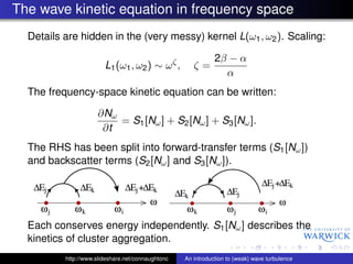 The wave kinetic equation in frequency space
  Details are hidden in the (very messy) kernel L(ω1 , ω2 ). Scaling:

                                                              2β − α
                        L1 (ω1 , ω2 ) ∼ ω ζ ,         ζ=
                                                                α
  The frequency-space kinetic equation can be written:

                     ∂Nω
                         = S1 [Nω ] + S2 [Nω ] + S3 [Nω ].
                      ∂t
  The RHS has been split into forward-transfer terms (S1 [Nω ])
  and backscatter terms (S2 [Nω ] and S3 [Nω ]).




  Each conserves energy independently. S1 [Nω ] describes the
  kinetics of cluster aggregation.
          http://www.slideshare.net/connaughtonc   An introduction to (weak) wave turbulence
 
