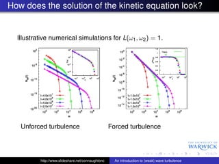 How does the solution of the kinetic equation look?


  Illustrative numerical simulations for L(ω1 , ω2 ) = 1.




   Unforced turbulence                             Forced turbulence




          http://www.slideshare.net/connaughtonc     An introduction to (weak) wave turbulence
 