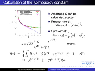 Calculation of the Kolmogorov constant

                                                   Amplitude C can be
                                                   calculated exactly.
                                                   Product kernel:           ζ
                                                      L(ω1 , ω2 ) = (ω1 ω2 ) 2 .

                                                   Sum kernel:
                                                                  1
                                                    L(ω1 , ω2 ) =   ω ζ + ω2 .
                                                                           ζ
                                                                  2 1
                                                 −1/2
                    √            dI
            C=          2J                                              where
                                 dx    x= ζ+3
                                           2
                        1
              1
   I(x) =                   L(y , 1 − y ) (y (1 − y ))−x (1 − y x − (1 − y )x )
              2     0
              (1 − y 2x−ζ−2 − (1 − y )2x−ζ−2 ) dy .


        http://www.slideshare.net/connaughtonc   An introduction to (weak) wave turbulence
 