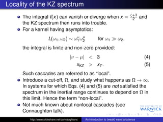Locality of the KZ spectrum
                                                                                       ζ+3
     The integral I(x) can vanish or diverge when x =                                   2      and
     the KZ spectrum then runs into trouble.
     For a kernel having asymptotics:
                                     ν µ
                      L(ω1 , ω2 ) ∼ ω1 ω2                    for ω1          ω2 ,
     the integral is ﬁnite and non-zero provided:
                                       |ν − µ| < 3                                              (4)
                                             xKZ     > xT .                                     (5)
     Such cascades are referred to as “local”.
     Introduce a cut-off, Ω, and study what happens as Ω → ∞.
     In systems for which Eqs. (4) and (5) are not satisﬁed the
     spectrum in the inertial range continues to depend on Ω in
     this limit. Hence the term “non-local”.
     Not much known about nonlocal cascades (see
     Connaughton talk).
        http://www.slideshare.net/connaughtonc     An introduction to (weak) wave turbulence
 