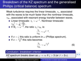 Breakdown of the KZ spectrum and the generalised
Phillips (critical balance) spectrum
  Weak turbulence requires the linear timescale, τL , associated
  with the waves to be much faster than the nonlinear timescale,
  τNL , associated with resonant energy transfer between waves.
        Linear timescale: τL ∼ ω −1 . Nonlinear timescale:
          −1    1
        τNL ∼ Nω ∂Nω .
                    ∂t
        If Nω ∼ ω −x , the ratio τL /τNL is:
                                    τL
                                        ∼ ω ζ−x .
                                   τNL
        If x = ζ this ratio is uniform in ω (Phillips spectrum).
        If x = ζ+3 this ratio becomes
                2
                                     τL      ζ−3
                                        ∼ω 2                     (6)
                                    τNL

  Conclusion: breakdown criterion
  KZ spectrum breaks down as ω → ∞ if ζ > 3 (or β > 2α).
          http://www.slideshare.net/connaughtonc   An introduction to (weak) wave turbulence
 