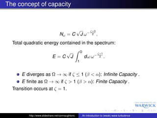 The concept of capacity



                                                   √          ζ+3
                                   Nω = C              J ω−    2    .
  Total quadratic energy contained in the spectrum:
                                         √             Ω            ζ+1
                             E =C            J             dω ω −    2    .
                                                   1


      E diverges as Ω → ∞ if ζ ≤ 1 (β < α): Inﬁnite Capacity .
      E ﬁnite as Ω → ∞ if ζ > 1 (β > α): Finite Capacity .
  Transition occurs at ζ = 1.




          http://www.slideshare.net/connaughtonc       An introduction to (weak) wave turbulence
 