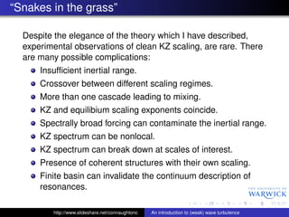 “Snakes in the grass”

  Despite the elegance of the theory which I have described,
  experimental observations of clean KZ scaling, are rare. There
  are many possible complications:
      Insufﬁcient inertial range.
      Crossover between different scaling regimes.
      More than one cascade leading to mixing.
      KZ and equilibium scaling exponents coincide.
      Spectrally broad forcing can contaminate the inertial range.
      KZ spectrum can be nonlocal.
      KZ spectrum can break down at scales of interest.
      Presence of coherent structures with their own scaling.
      Finite basin can invalidate the continuum description of
      resonances.

          http://www.slideshare.net/connaughtonc   An introduction to (weak) wave turbulence
 