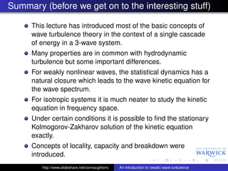 Summary (before we get on to the interesting stuff)

     This lecture has introduced most of the basic concepts of
     wave turbulence theory in the context of a single cascade
     of energy in a 3-wave system.
     Many properties are in common with hydrodynamic
     turbulence but some important differences.
     For weakly nonlinear waves, the statistical dynamics has a
     natural closure which leads to the wave kinetic equation for
     the wave spectrum.
     For isotropic systems it is much neater to study the kinetic
     equation in frequency space.
     Under certain conditions it is possible to ﬁnd the stationary
     Kolmogorov-Zakharov solution of the kinetic equation
     exactly.
     Concepts of locality, capacity and breakdown were
     introduced.
        http://www.slideshare.net/connaughtonc   An introduction to (weak) wave turbulence
 