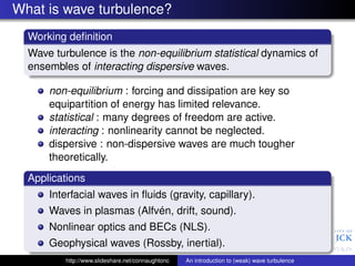 What is wave turbulence?
  Working deﬁnition
  Wave turbulence is the non-equilibrium statistical dynamics of
  ensembles of interacting dispersive waves.

      non-equilibrium : forcing and dissipation are key so
      equipartition of energy has limited relevance.
      statistical : many degrees of freedom are active.
      interacting : nonlinearity cannot be neglected.
      dispersive : non-dispersive waves are much tougher
      theoretically.
  Applications
      Interfacial waves in ﬂuids (gravity, capillary).
      Waves in plasmas (Alfvén, drift, sound).
      Nonlinear optics and BECs (NLS).
      Geophysical waves (Rossby, inertial).
          http://www.slideshare.net/connaughtonc   An introduction to (weak) wave turbulence
 