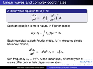 Linear waves and complex coordinates

  A linear wave equation for h(x, t):
                                                                  α
                              ∂2h           ∂2
                                   = −c 2 − 2                         h.
                              ∂t 2         ∂x

  Such an equation is more natural in Fourier space:

                             h(x, t) =             hk (t)ei k x dk .

  Each (complex-valued) Fourier mode, hk (t), executes simple
  harmonic motion,

                          d 2 hk
                                 = −c 2 k 2α hk ≡ −ωk hk .
                                                    2
                           dt 2
  with frequency ωk = c k α . At the linear level, different types of
  waves differ only in their dispersion relation.
          http://www.slideshare.net/connaughtonc      An introduction to (weak) wave turbulence
 