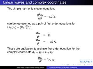 Linear waves and complex coordinates
  The simple harmonic motion equation,

                                     d 2 hk     2
                                            = −ωk hk ,
                                      dt 2
  can be represented as a pair of ﬁrst order equations for
  (xk , yk ) = (hk , ∂hk ):
                      ∂t

                                    dxk
                                              = yk
                                     dt
                                    dyk           2
                                              = −ωk xk .
                                     dt
  These are equivalent to a single ﬁrst order equation for the
  complex coordinate ak = yk + i ωk xk :

                                       dak
                                           = i ωk ak .
                                        dt

          http://www.slideshare.net/connaughtonc   An introduction to (weak) wave turbulence
 