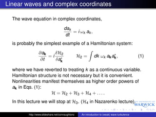 Linear waves and complex coordinates

  The wave equation in complex coordinates,

                                       dak
                                           = i ωk ak ,
                                        dt
  is probably the simplest example of a Hamiltonian system:

                  ∂ak   δH2                                             ∗
                      =i ∗                         H2 =       dk ωk ak ak ,                     (1)
                   ∂t   δak

  where we have reverted to treating k as a continuous variable.
  Hamiltonian structure is not necessary but it is convenient.
  Nonlinearities manifest themselves as higher order powers of
  ak in Eqs. (1):
                     H = H2 + H3 + H4 + . . . .
  In this lecture we will stop at H3 . (H4 in Nazarenko lecture).

          http://www.slideshare.net/connaughtonc    An introduction to (weak) wave turbulence
 