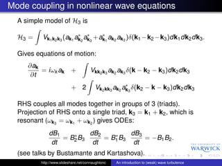 Mode coupling in nonlinear wave equations
  A simple model of H3 is

                          ∗ ∗      ∗
  H3 =    Vk1 k2 k3 (ak1 ak2 ak3 +ak1 ak2 ak3 )δ(k1 −k2 −k3 )dk1 dk2 dk3 .

  Gives equations of motion:
     ∂ak
         = iωk ak          +          Vkk2 k3 ak2 ak3 δ(k − k2 − k3 )dk2 dk3
      ∂t
                                                      ∗
                           + 2           Vk2 kk3 ak2 ak3 δ(k2 − k − k3 )dk2 dk3

  RHS couples all modes together in groups of 3 (triads).
  Projection of RHS onto a single triad, k3 = k1 + k2 , which is
  resonant (ωk3 = ωk1 + ωk2 ) gives ODEs:
              dB1    ∗    dB2    ∗    dB3
                  = B2 B3     = B1 B3     = −B1 B2 .
               dt          dt          dt
  (see talks by Bustamante and Kartashova).
          http://www.slideshare.net/connaughtonc   An introduction to (weak) wave turbulence
 
