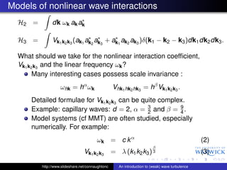 Models of nonlinear wave interactions
                         ∗
  H2 =         dk ωk ak ak

                               ∗ ∗       ∗
  H3 =         Vk1 k2 k3 (ak1 ak2 ak3 + ak1 ak2 ak3 )δ(k1 − k2 − k3 )dk1 dk2 dk3 .

  What should we take for the nonlinear interaction coefﬁcient,
  Vk1 k2 k3 and the linear frequency ωk ?
        Many interesting cases possess scale invariance :
                    ωhk = hα ωk                    Vhk1 hk2 hk3 = hβ Vk1 k2 k3 .
      Detailed formulae for Vk1 k2 k3 can be quite complex.
                                               3         9
      Example: capillary waves: d = 2, α = 2 and β = 4 .
      Model systems (cf MMT) are often studied, especially
      numerically. For example:
                                         ωk = c k α                                              (2)
                                                                         β
                                  Vk1 k2 k3        = λ (k1 k2 k3 )       3                       (3)

          http://www.slideshare.net/connaughtonc     An introduction to (weak) wave turbulence
 