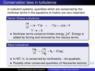 Conservation laws in turbulence
  In turbulent systems, quantities which are conserved by the
  nonlinear terms in the equations of motion are very important.
  Navier-Stokes turbulence
               ∂v
                   + (v · )v = − p + ν∆v + f
                ∂t
                      ·v=0
                                               1
      Nonlinear terms conserve kinetic energy, 2 v2 . Energy is
      added by forcing and removed by the viscous terms.

  Wave turbulence
                             ∂ak    δH
                                 = i ∗ + fk + D [ak ]
                              ∂t    δak

      In WT, H, is conserved by nonlinearity - not quadratic.
      Possibly other conserved quantities (cf Nazarenko lecture).

          http://www.slideshare.net/connaughtonc   An introduction to (weak) wave turbulence
 