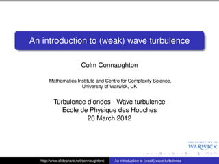 An introduction to (weak) wave turbulence

                          Colm Connaughton

       Mathematics Institute and Centre for Complexity Science,
                     University of Warwick, UK


         Turbulence d’ondes - Wave turbulence
            Ecole de Physique des Houches
                    26 March 2012




  http://www.slideshare.net/connaughtonc   An introduction to (weak) wave turbulence
 