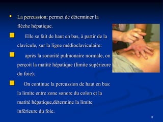 •   La percussion: permet de déterminer la
    flèche hépatique.
      Elle se fait de haut en bas, à partir de la
    clavicule, sur la ligne médioclaviculaire:
      après la sonorité pulmonaire normale, on
    perçoit la matité hépatique (limite supérieure
    du foie).
      On continue la percussion de haut en bas:
    la limite entre zone sonore du colon et la
    matité hépatique,détermine la limite
    inférieure du foie.
                                                     11
 