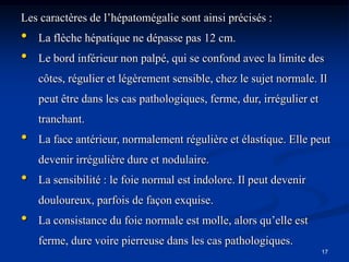 Les caractères de l’hépatomégalie sont ainsi précisés :
•   La flèche hépatique ne dépasse pas 12 cm.
•   Le bord inférieur non palpé, qui se confond avec la limite des
    côtes, régulier et légèrement sensible, chez le sujet normale. Il
    peut être dans les cas pathologiques, ferme, dur, irrégulier et
    tranchant.
•   La face antérieur, normalement régulière et élastique. Elle peut
    devenir irrégulière dure et nodulaire.
•   La sensibilité : le foie normal est indolore. Il peut devenir
    douloureux, parfois de façon exquise.
•   La consistance du foie normale est molle, alors qu’elle est
    ferme, dure voire pierreuse dans les cas pathologiques.
                                                                      17
 