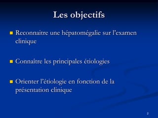 Les objectifs
   Reconnaitre une hépatomégalie sur l’examen
    clinique

   Connaître les principales étiologies

   Orienter l’étiologie en fonction de la
    présentation clinique


                                                 2
 