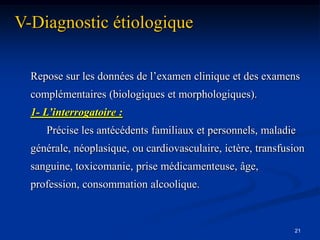 V-Diagnostic étiologique

  Repose sur les données de l’examen clinique et des examens
  complémentaires (biologiques et morphologiques).
  1- L’interrogatoire :
     Précise les antécédents familiaux et personnels, maladie
  générale, néoplasique, ou cardiovasculaire, ictère, transfusion
  sanguine, toxicomanie, prise médicamenteuse, âge,
  profession, consommation alcoolique.



                                                              21
 