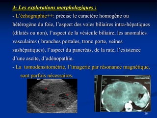 4- Les explorations morphologiques :
- L’échographie++: précise le caractère homogène ou
hétérogène du foie, l’aspect des voies biliaires intra-hépatiques
(dilatés ou non), l’aspect de la vésicule biliaire, les anomalies
vasculaires ( branches portales, tronc porte, veines
sushépatiques), l’aspect du pancréas, de la rate, l’existence
d’une ascite, d’adénopathie.
- La tomodensitométrie, l’imagerie par résonance magnétique,
   sont parfois nécessaires.




                                                                26
 