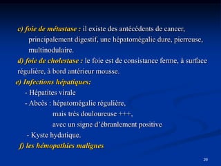 c) foie de métastase : il existe des antécédents de cancer,
      principalement digestif, une hépatomégalie dure, pierreuse,
      multinodulaire.
 d) foie de cholestase : le foie est de consistance ferme, à surface
 régulière, à bord antérieur mousse.
e) Infections hépatiques:
    - Hépatites virale
    - Abcès : hépatomégalie régulière,
              mais très douloureuse +++,
              avec un signe d’ébranlement positive
     - Kyste hydatique.
  f) les hémopathies malignes
                                                                  29
 