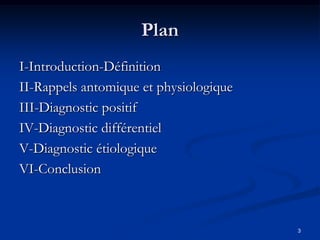Plan
I-Introduction-Définition
II-Rappels antomique et physiologique
III-Diagnostic positif
IV-Diagnostic différentiel
V-Diagnostic étiologique
VI-Conclusion



                                        3
 