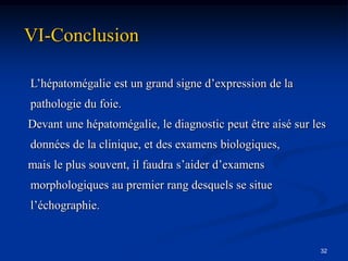 VI-Conclusion

L’hépatomégalie est un grand signe d’expression de la
pathologie du foie.
Devant une hépatomégalie, le diagnostic peut être aisé sur les
données de la clinique, et des examens biologiques,
mais le plus souvent, il faudra s’aider d’examens
morphologiques au premier rang desquels se situe
l’échographie.


                                                            32
 