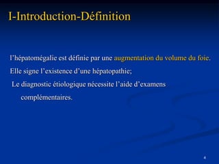I-Introduction-Définition


l’hépatomégalie est définie par une augmentation du volume du foie.
Elle signe l’existence d’une hépatopathie;
Le diagnostic étiologique nécessite l’aide d’examens
   complémentaires.




                                                                4
 