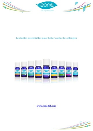  
	
  
	
  
	
  
	
  
	
  
	
  
	
  
	
  
	
  
	
  
	
  
Les	
  huiles	
  essentielles	
  pour	
  lutter	
  contre	
  les	
  allergies	
  
	
  
	
  
	
  
	
  
	
  
	
  
	
  
	
  
	
  
	
  
	
  
	
  
	
  
	
  
	
  
	
  
www.eona-­‐lab.com	
  
	
  
	
  
 