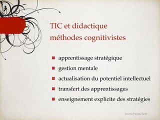 TIC et didactique
méthodes cognitivistes

  apprentissage stratégique
  gestion mentale
  actualisation du potentiel intellectuel
  transfert des apprentissages
  enseignement explicite des stratégies

                              Source: Nicole Tardif
 