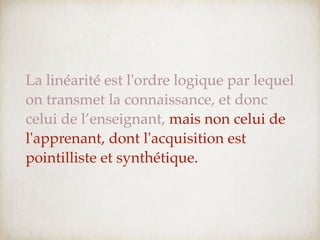 La linéarité est l'ordre logique par lequel
on transmet la connaissance, et donc
celui de l’enseignant, mais non celui de
l'apprenant, dont l'acquisition est
pointilliste et synthétique.
 