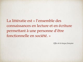 La littératie est « l’ensemble des
connaissances en lecture et en écriture
permettant à une personne d’être
fonctionnelle en société. »
                           Ofﬁce de la langue française
 