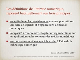 Les déﬁnitions de littératie numérique,
reposent habituellement sur trois principes :

  les aptitudes et les connaissances voulues pour utiliser
  une série de logiciels et d’applications de médias
  numériques
  la capacité à comprendre et à jeter un regard critique sur
  les applications et les contenus des médias numériques
  les connaissances et les capacités à créer à l’aide de la
  technologie numérique

                                                                                       Réseau Éducation-Médias (2010)
     http://www.media-awareness.ca/francais/organisation/galerie_de_presse/memoire_litteratie_numerique_pdf/memoirelitteratienumerique.pdf
 