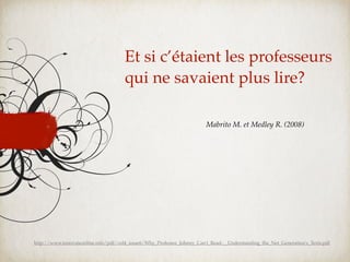 Et si c’étaient les professeurs
                                      qui ne savaient plus lire?

                                                                        Mabrito M. et Medley R. (2008)




http://www.innovateonline.info/pdf/vol4_issue6/Why_Professor_Johnny_Can't_Read-__Understanding_the_Net_Generation's_Texts.pdf
 