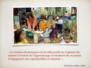 « Les médias électroniques ont un effet positif sur l’opinion des
enfants à l’endroit de l’apprentissage et entraînent des occasions
d’engagement non reproductibles en imprimé. »

                                                  Blanchard et Moore (2010)
 