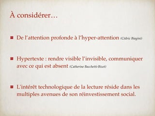 À considérer…


 De l’attention profonde à l’hyper-attention (Cédric Biagini)


 Hypertexte : rendre visible l’invisible, communiquer
 avec ce qui est absent (Catherine Bacchetti-Bizot)


 L'intérêt technologique de la lecture réside dans les
 multiples avenues de son réinvestissement social.
 