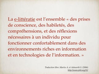 La e-littératie est l’ensemble « des prises
de conscience, des habiletés, des
compréhensions, et des réﬂexions
nécessaires à un individu pour
fonctionner confortablement dans des
environnements riches en information
et en technologies de l’information. »

                   Traduction libre: Martin A. et Ashworth S. (2004)
                                             http://www.jelit.org/11/
 