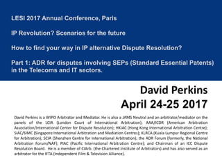 LESI 2017 Annual Conference, Paris
IP Revolution? Scenarios for the future
How to find your way in IP alternative Dispute Resolution?
Part 1: ADR for disputes involving SEPs (Standard Essential Patents)
in the Telecoms and IT sectors.
David Perkins
April 24-25 2017
David Perkins is a WIPO Arbitrator and Mediator. He is also a JAMS Neutral and an arbitrator/mediator on the
panels of the LCIA (London Court of International Arbitration); AAA/ICDR (American Arbitration
Association/International Center for Dispute Resolution); HKIAC (Hong Kong International Arbitration Centre);
SIAC/SIMC (Singapore International Arbitration and Mediation Centres); KLRCA (Kuala Lumpur Regional Centre
for Arbitration); SCIA (Shenzhen Centre for International Arbitration); the ADR Forum (formerly, the National
Arbitration Forum/NAF); PIAC (Pacific International Arbitration Centre); and Chairman of an ICC Dispute
Resolution Board. He is a member of CIArb. (the Chartered Institute of Arbitrators) and has also served as an
arbitrator for the IFTA (Independent Film & Television Alliance).
 