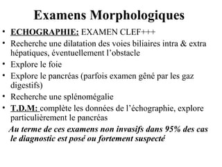 Examens Morphologiques
• ECHOGRAPHIE: EXAMEN CLEF+++
• Recherche une dilatation des voies biliaires intra & extra
hépatiques, éventuellement l’obstacle
• Explore le foie
• Explore le pancréas (parfois examen gêné par les gaz
digestifs)
• Recherche une splénomégalie
• T.D.M: complète les données de l’échographie, explore
particulièrement le pancréas
Au terme de ces examens non invasifs dans 95% des cas
le diagnostic est posé ou fortement suspecté

 