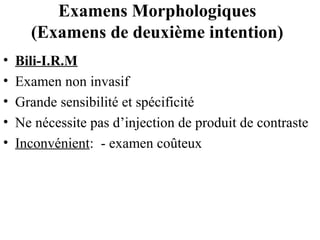 Examens Morphologiques
(Examens de deuxième intention)
•
•
•
•
•

Bili-I.R.M
Examen non invasif
Grande sensibilité et spécificité
Ne nécessite pas d’injection de produit de contraste
Inconvénient: - examen coûteux

 