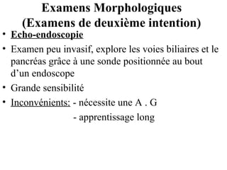 Examens Morphologiques
(Examens de deuxième intention)

• Echo-endoscopie
• Examen peu invasif, explore les voies biliaires et le
pancréas grâce à une sonde positionnée au bout
d’un endoscope
• Grande sensibilité
• Inconvénients: - nécessite une A . G
- apprentissage long

 