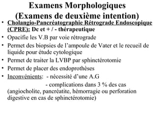 Examens Morphologiques
(Examens de deuxième intention)

• Cholangio-Pancréatographie Rétrograde Endoscopique
(CPRE): Dc et + / - thérapeutique
• Opacifie les V.B par voie rétrograde
• Permet des biopsies de l’ampoule de Vater et le recueil de
liquide pour étude cytologique
• Permet de traiter la LVBP par sphinctérotomie
• Permet de placer des endoprothèses
• Inconvénients: - nécessité d’une A.G
- complications dans 3 % des cas
(angiocholite, pancréatite, hémorragie ou perforation
digestive en cas de sphinctérotomie)

 