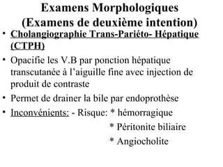 Examens Morphologiques
(Examens de deuxième intention)

• Cholangiographie Trans-Pariéto- Hépatique
(CTPH)
• Opacifie les V.B par ponction hépatique
transcutanée à l’aiguille fine avec injection de
produit de contraste
• Permet de drainer la bile par endoprothèse
• Inconvénients: - Risque: * hémorragique
* Péritonite biliaire
* Angiocholite

 