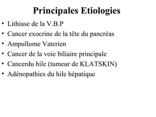 Principales Etiologies
•
•
•
•
•
•

Lithiase de la V.B.P
Cancer exocrine de la tête du pancréas
Ampullome Vaterien
Cancer de la voie biliaire principale
Cancerdu hile (tumeur de KLATSKIN)
Adénopathies du hile hépatique

 