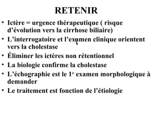 RETENIR
• Ictère = urgence thérapeutique ( risque
d’évolution vers la cirrhose biliaire)
• L’interrogatoire et l’examen clinique orientent
vers la cholestase
• Éliminer les ictères non rétentionnel
• La biologie confirme la cholestase
• L’échographie est le 1er examen morphologique à
demander
• Le traitement est fonction de l’étiologie

 